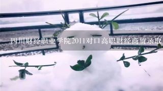 四川财经职业学院2011对口高职财经商贸录取分数线是多少