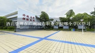 酒店管理在广州城市职业学院哪个学区学习