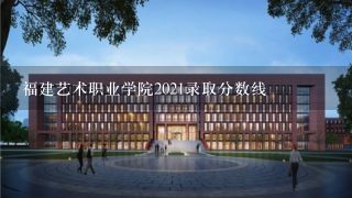 福建艺术职业学院2021录取分数线