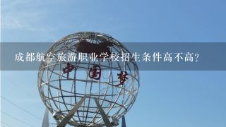 成都航空旅游职业学校招生条件高不高？