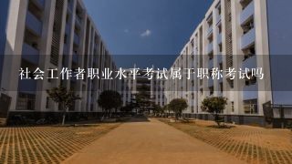 社会工作者职业水平考试属于职称考试吗