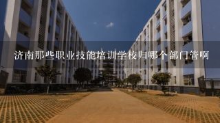 济南那些职业技能培训学校归哪个部门管啊