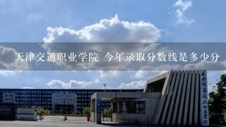天津交通职业学院 今年录取分数线是多少分