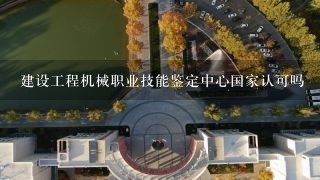 建设工程机械职业技能鉴定中心国家认可吗