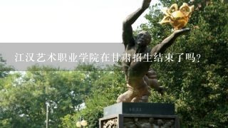 江汉艺术职业学院在甘肃招生结束了吗?