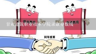 甘肃建筑职业技术学院录取分数线