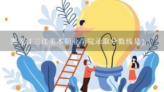 黑龙江三江美术职业学院录取分数线是？