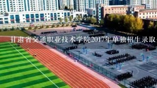甘肃省交通职业技术学院2017年单独招生录取分数线是