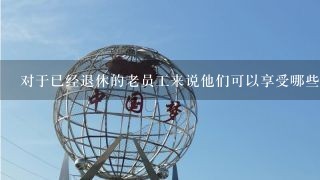 对于已经退休的老员工来说他们可以享受哪些福利待遇？